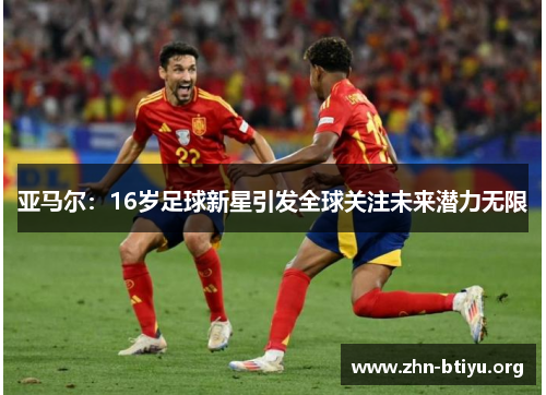 亚马尔:16岁足球新星引发全球关注未来潜力无限 亚马尔:16岁足球新星引发全球关注未来潜力无限