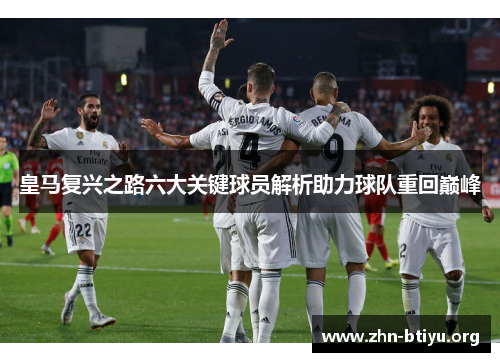皇马复兴之路六大关键球员解析助力球队重回巅峰 皇马复兴之路六大关键球员解析助力球队重回巅峰