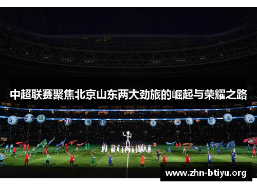 中超联赛聚焦北京山东两大劲旅的崛起与荣耀之路 中超联赛聚焦北京山东两大劲旅的崛起与荣耀之路