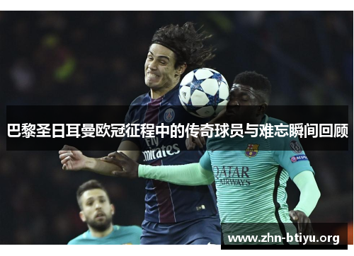 巴黎圣日耳曼欧冠征程中的传奇球员与难忘瞬间回顾 巴黎圣日耳曼欧冠征程中的传奇球员与难忘瞬间回顾