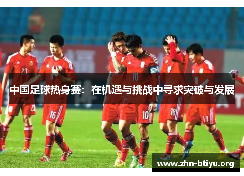 中国足球热身赛:在机遇与挑战中寻求突破与发展 中国足球热身赛:在机遇与挑战中寻求突破与发展