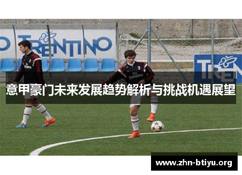 意甲豪门未来发展趋势解析与挑战机遇展望 意甲豪门未来发展趋势解析与挑战机遇展望