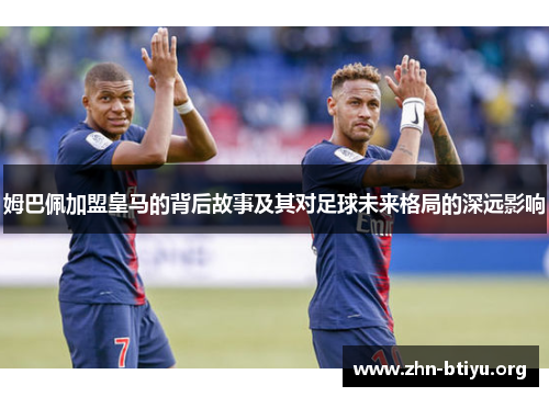 姆巴佩加盟皇马的背后故事及其对足球未来格局的深远影响 姆巴佩加盟皇马的背后故事及其对足球未来格局的深远影响