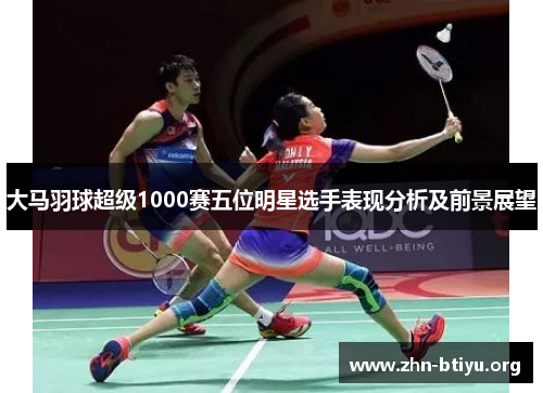 大马羽球超级1000赛五位明星选手表现分析及前景展望 大马羽球超级1000赛五位明星选手表现分析及前景展望