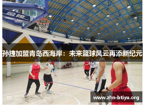 孙捷加盟青岛西海岸:未来篮球风云再添新纪元 孙捷加盟青岛西海岸:未来篮球风云再添新纪元