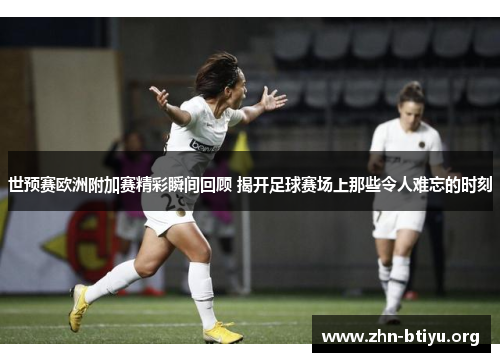 世预赛欧洲附加赛精彩瞬间回顾 揭开足球赛场上那些令人难忘的时刻 世预赛欧洲附加赛精彩瞬间回顾 揭开足球赛场上那些令人难忘的时刻