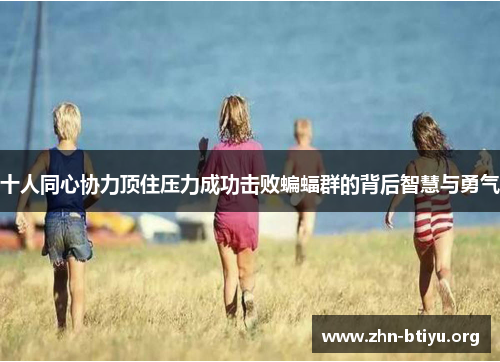 十人同心协力顶住压力成功击败蝙蝠群的背后智慧与勇气 十人同心协力顶住压力成功击败蝙蝠群的背后智慧与勇气