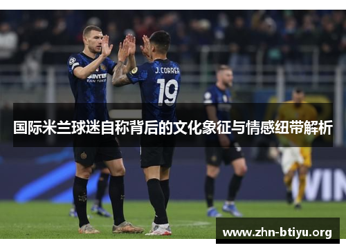 国际米兰球迷自称背后的文化象征与情感纽带解析 国际米兰球迷自称背后的文化象征与情感纽带解析