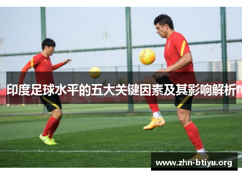 印度足球水平的五大关键因素及其影响解析 印度足球水平的五大关键因素及其影响解析