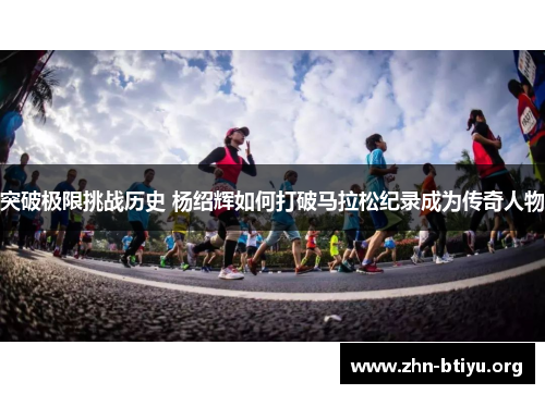 突破极限挑战历史 杨绍辉如何打破马拉松纪录成为传奇人物 突破极限挑战历史 杨绍辉如何打破马拉松纪录成为传奇人物