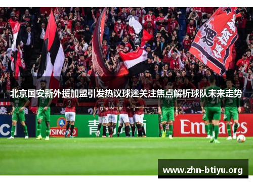 北京国安新外援加盟引发热议球迷关注焦点解析球队未来走势 北京国安新外援加盟引发热议球迷关注焦点解析球队未来走势