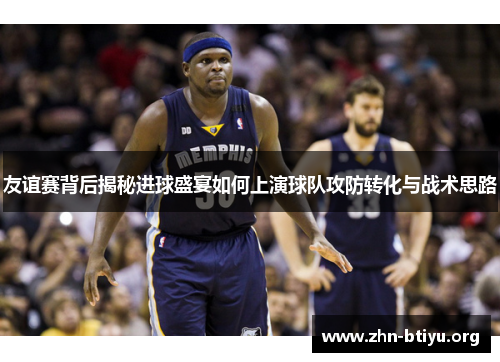 友谊赛背后揭秘进球盛宴如何上演球队攻防转化与战术思路 友谊赛背后揭秘进球盛宴如何上演球队攻防转化与战术思路