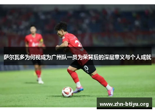 萨尔瓦多为何视成为广州队一员为荣背后的深层意义与个人成就 萨尔瓦多为何视成为广州队一员为荣背后的深层意义与个人成就