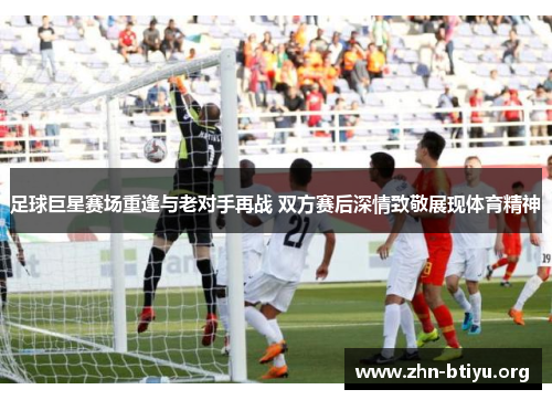 足球巨星赛场重逢与老对手再战 双方赛后深情致敬展现体育精神 足球巨星赛场重逢与老对手再战 双方赛后深情致敬展现体育精神