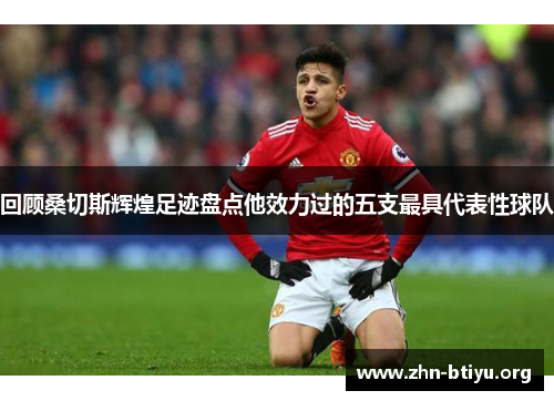 回顾桑切斯辉煌足迹盘点他效力过的五支最具代表性球队 回顾桑切斯辉煌足迹盘点他效力过的五支最具代表性球队